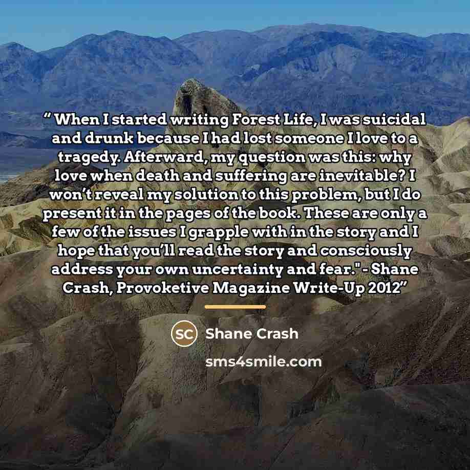“When I started writing Forest Life, I was suicidal and drunk because I had lost someone I love to a tragedy. Afterward, my question was this: why love when death and suffering are inevitable? I won’t reveal my solution to this problem, but I do present it in the pages of the book. These are only a…” quote by Shane Crash