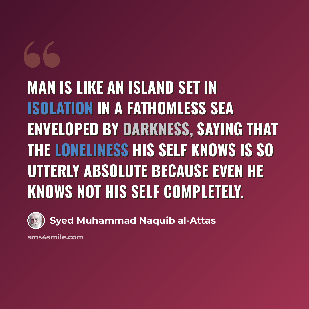 “Man is like an island set in isolation in a fathomless sea enveloped by darkness, saying that the loneliness his self knows is so utterly absolute because even he knows not his self completely.” quote by Syed Muhammad Naquib al-Attas