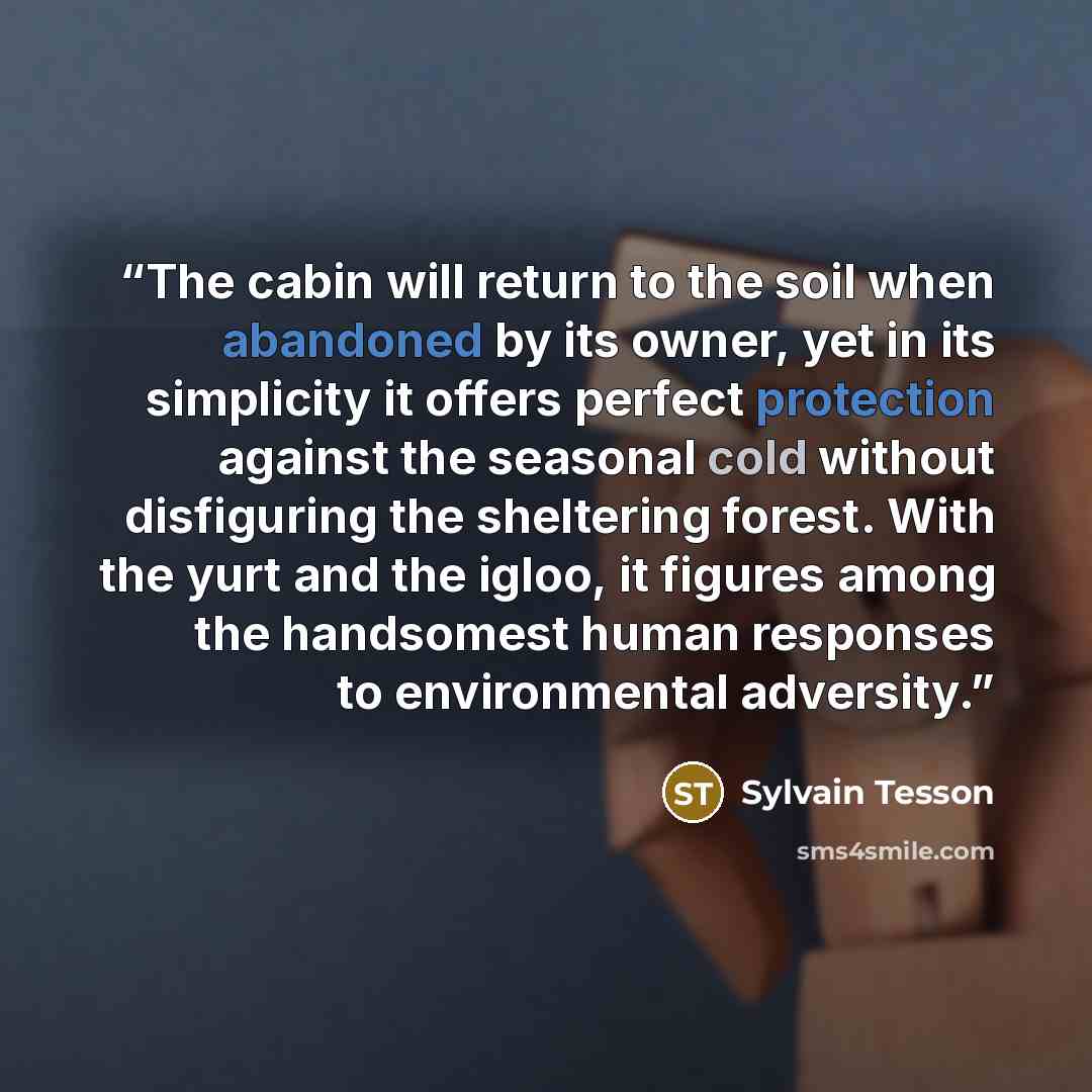 “The cabin will return to the soil when abandoned by its owner, yet in its simplicity it offers perfect protection against the seasonal cold without disfiguring the sheltering forest. With the yurt and the igloo, it figures among the handsomest human responses to environmental adversity.” quote by Sylvain Tesson