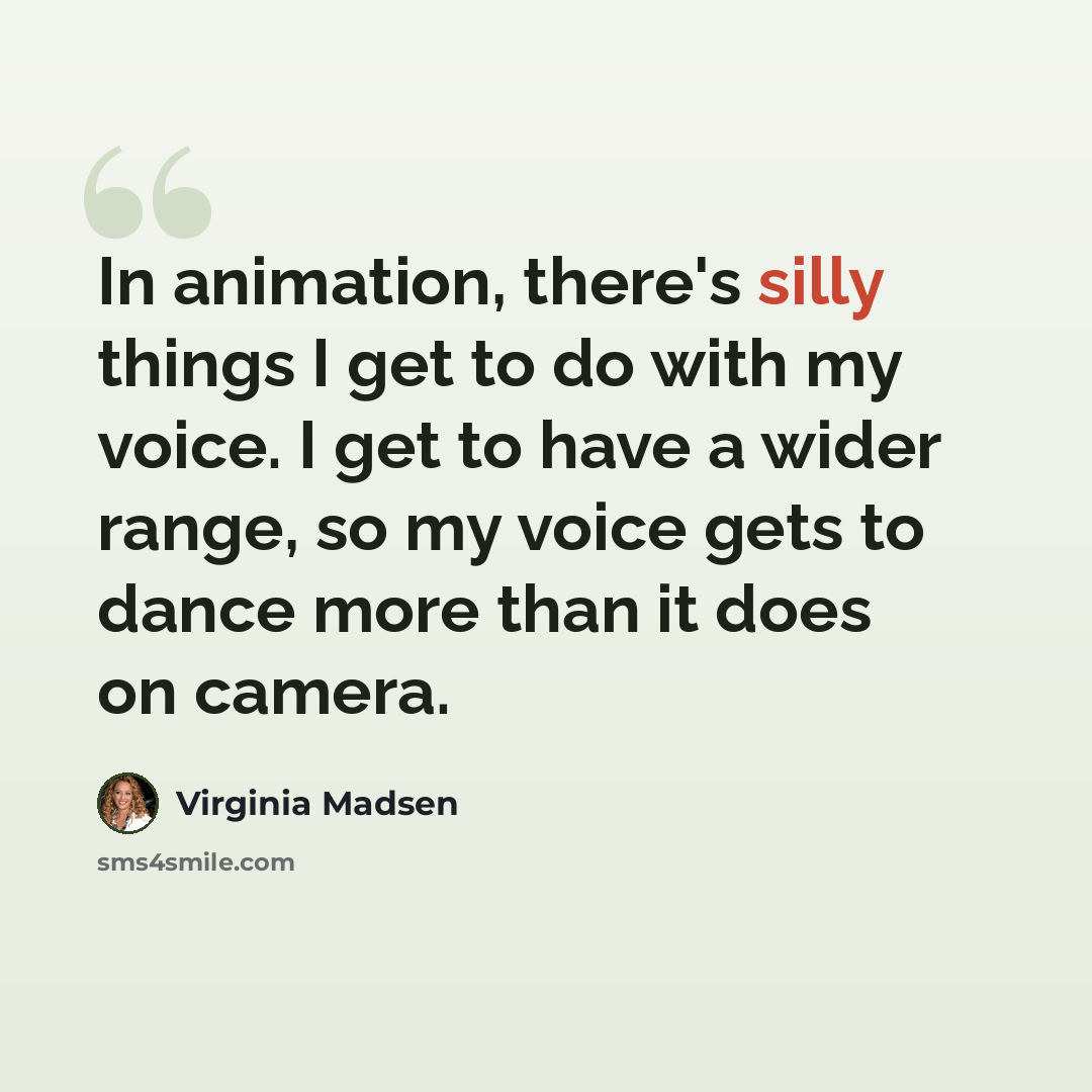 “In animation, there's silly things I get to do with my voice. I get to have a wider range, so my voice gets to dance more than it does on camera.” quote by Virginia Madsen