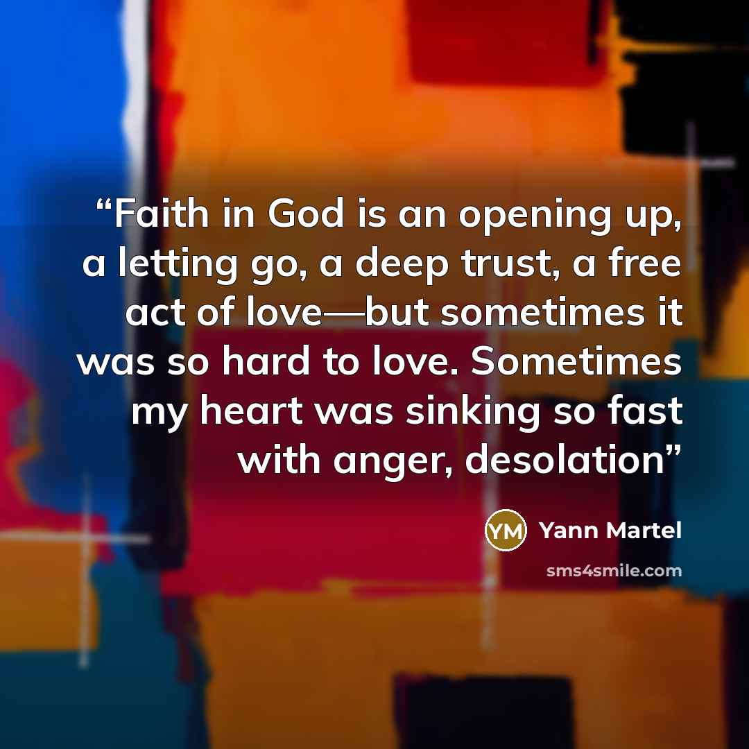 “Faith in God is an opening up, a letting go, a deep trust, a free act of love—but sometimes it was so hard to love. Sometimes my heart was sinking so fast with anger, desolation” quote by Yann Martel