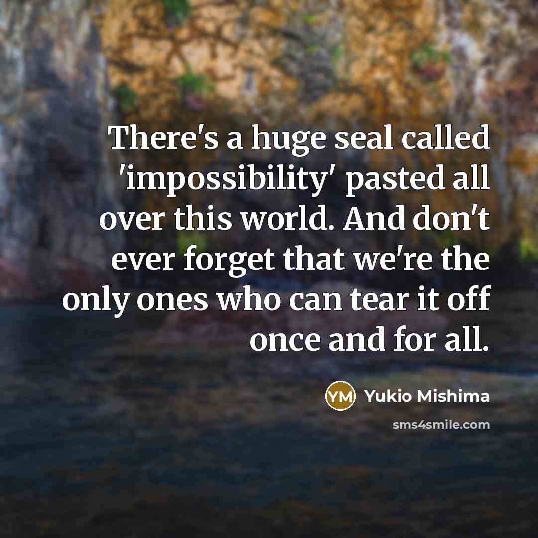 “There's a huge seal called 'impossibility' pasted all over this world. And don't ever forget that we're the only ones who can tear it off once and for all.” quote by Yukio Mishima