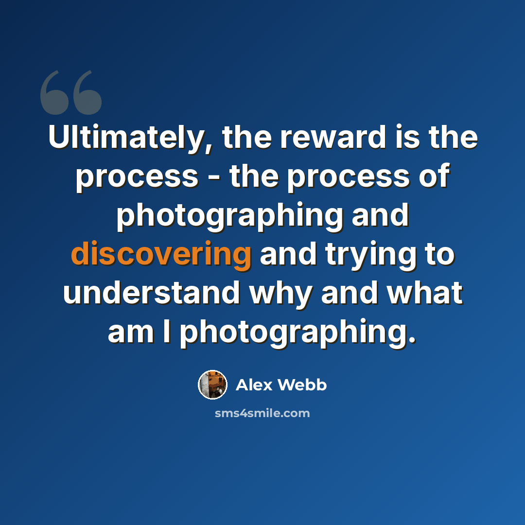 “Ultimately, the reward is the process - the process of photographing and discovering and trying to understand why and what am I photographing.” quote by Alex Webb