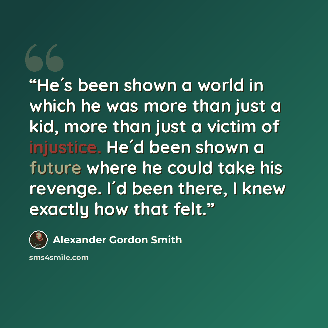 “He´s been shown a world in which he was more than just a kid, more than just a victim of injustice. He´d been shown a future where he could take his revenge. I´d been there, I knew exactly how that felt.” quote by Alexander Gordon Smith