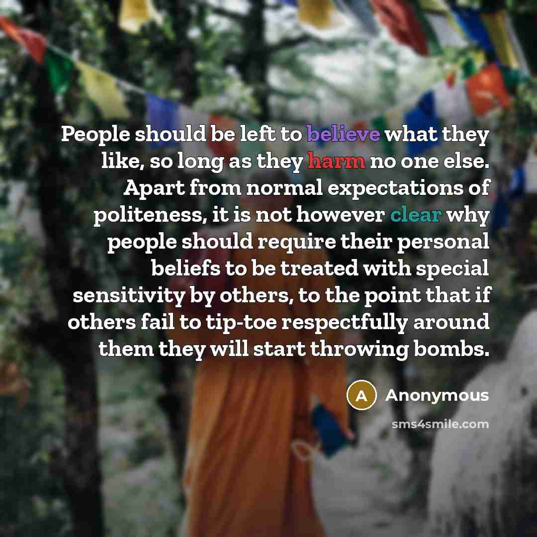 “People should be left to believe what they like, so long as they harm no one else. Apart from normal expectations of politeness, it is not however clear why people should require their personal beliefs to be treated with special sensitivity by others, to the point that if others fail to tip-toe…” quote by Anonymous