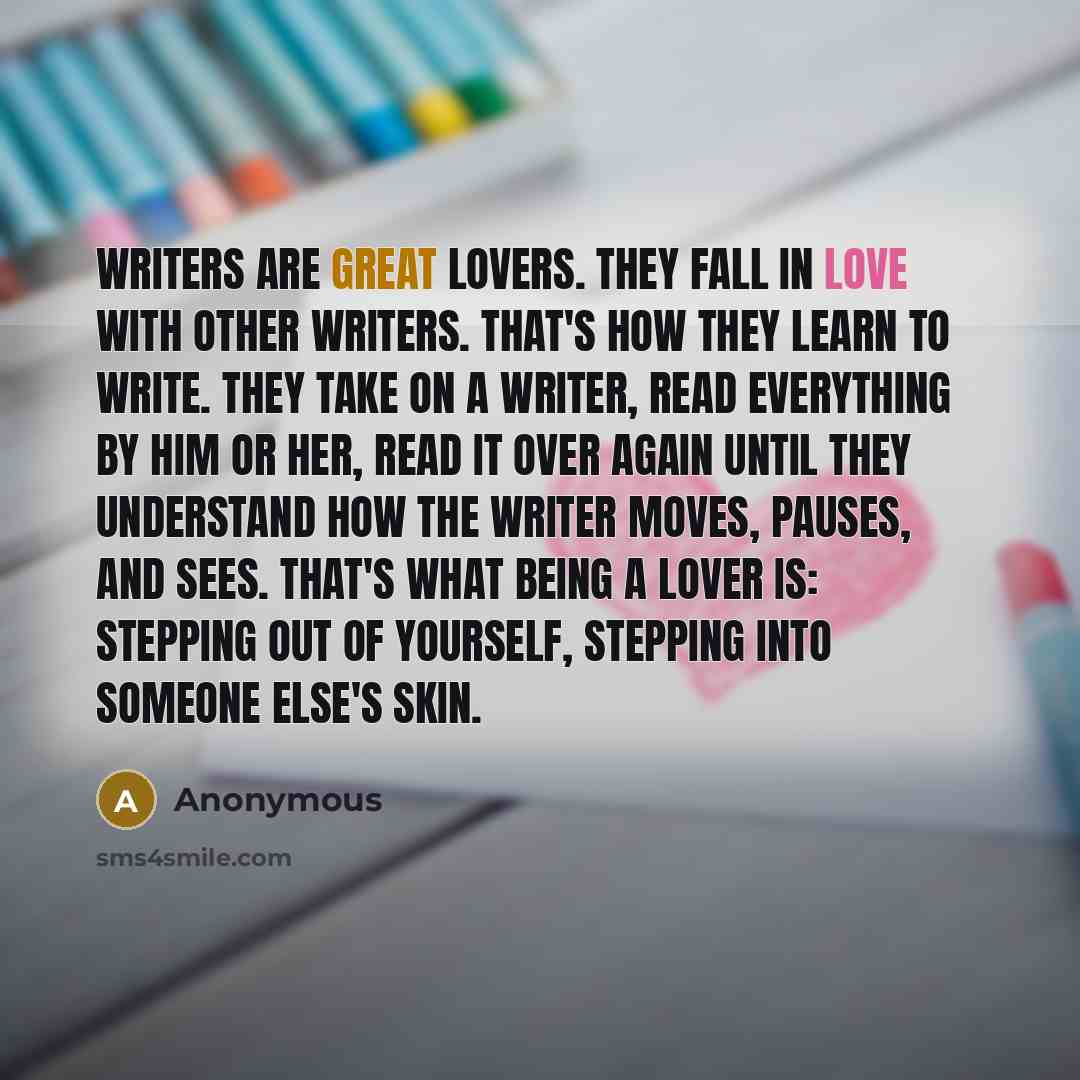 “Writers are great lovers. They fall in love with other writers. That's how they learn to write. They take on a writer, read everything by him or her, read it over again until they understand how the writer moves, pauses, and sees. That's what being a lover is: stepping out of yourself, stepping…” quote by Anonymous