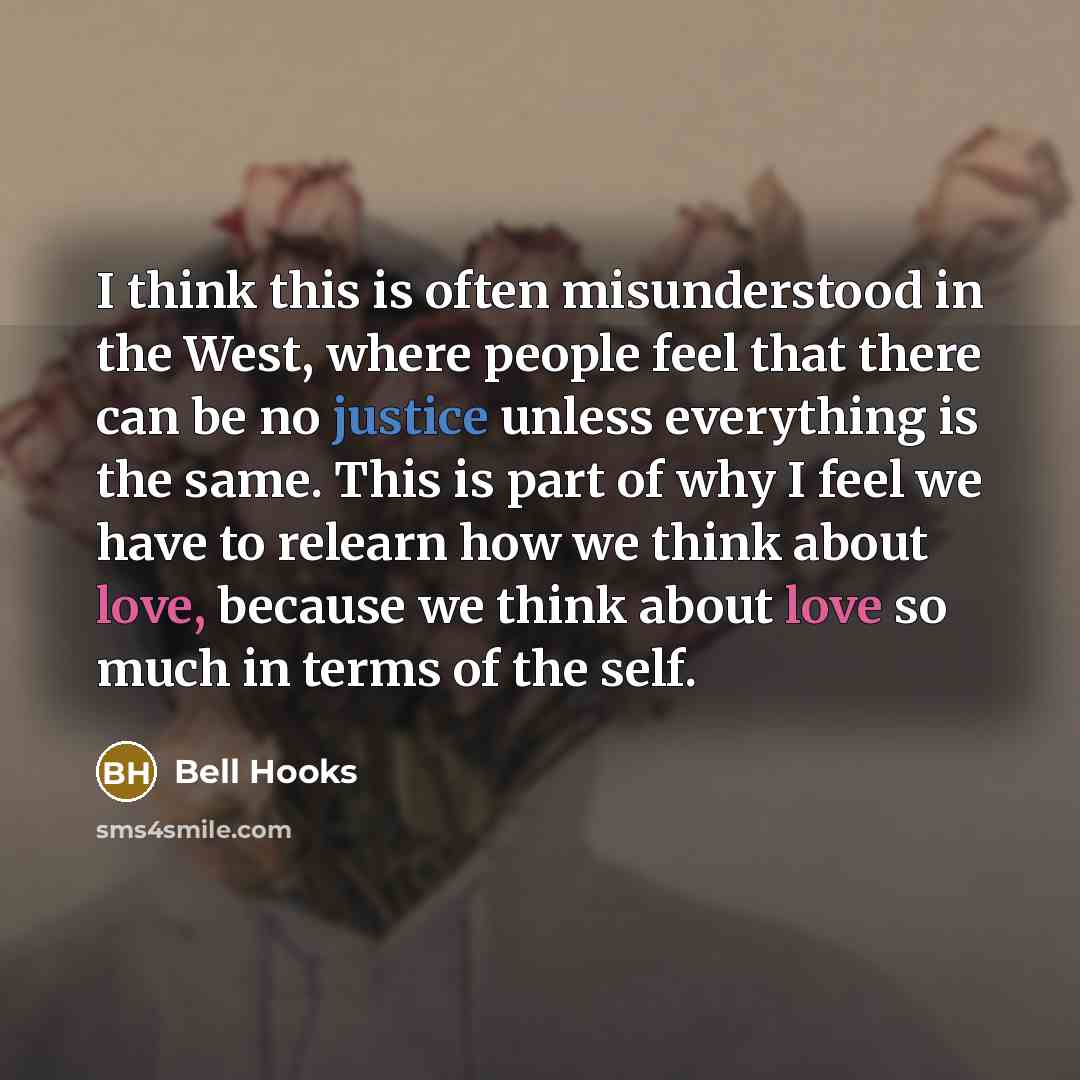 “I think this is often misunderstood in the West, where people feel that there can be no justice unless everything is the same. This is part of why I feel we have to relearn how we think about love, because we think about love so much in terms of the self.” quote by Bell Hooks