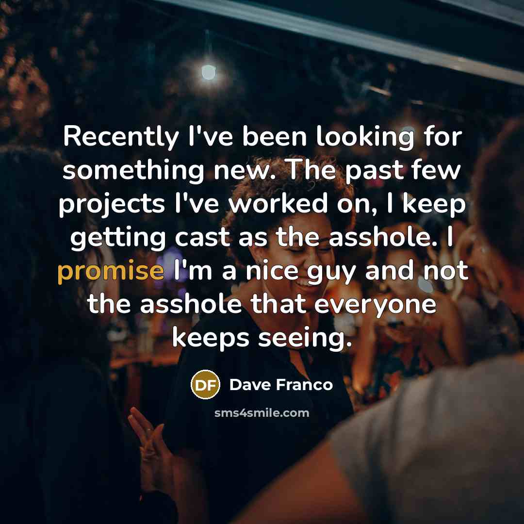 “Recently I've been looking for something new. The past few projects I've worked on, I keep getting cast as the asshole. I promise I'm a nice guy and not the asshole that everyone keeps seeing.” quote by Dave Franco