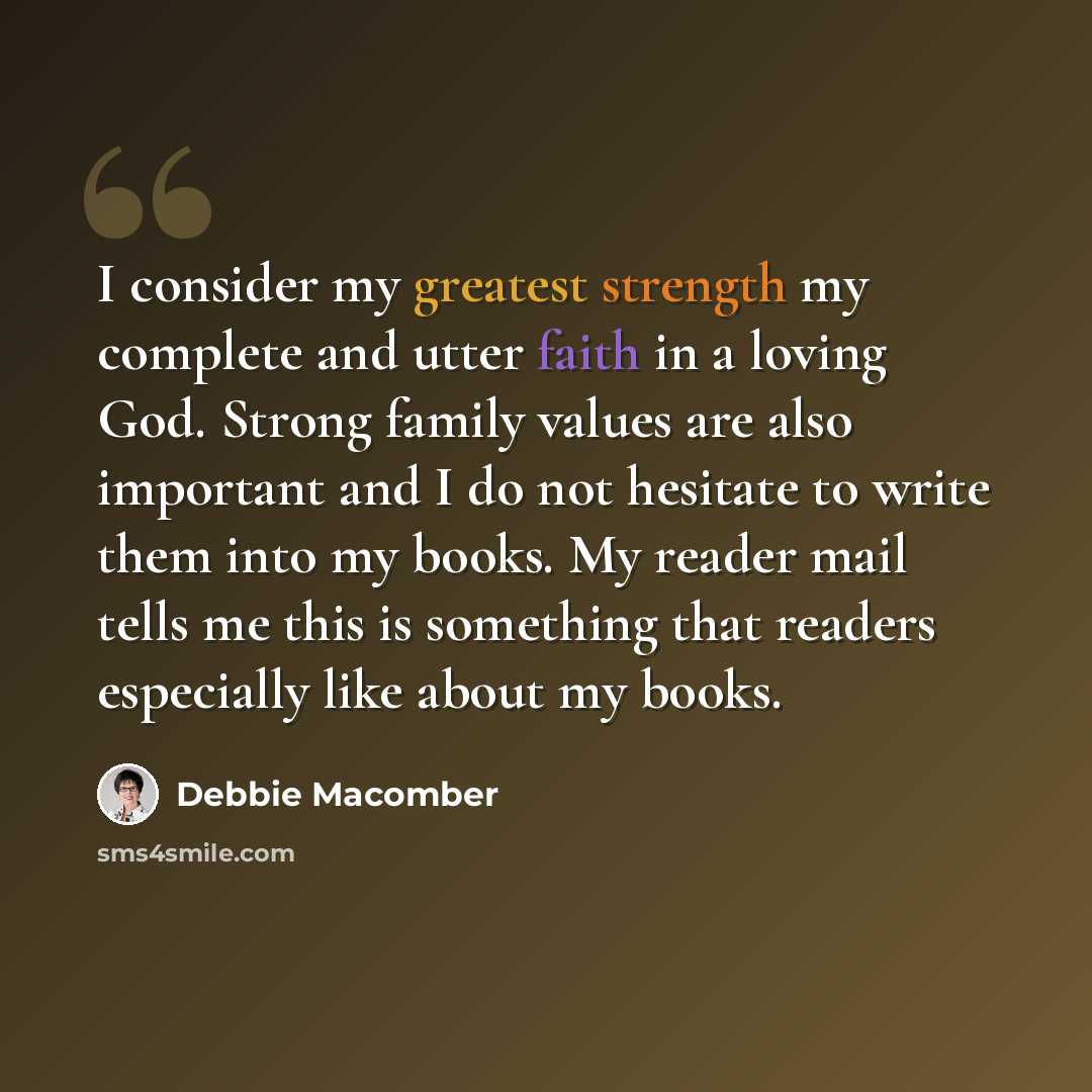 “I consider my greatest strength my complete and utter faith in a loving God. Strong family values are also important and I do not hesitate to write them into my books. My reader mail tells me this is something that readers especially like about my books.” quote by Debbie Macomber