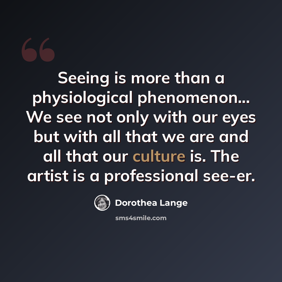 “Seeing is more than a physiological phenomenon... We see not only with our eyes but with all that we are and all that our culture is. The artist is a professional see-er.” quote by Dorothea Lange