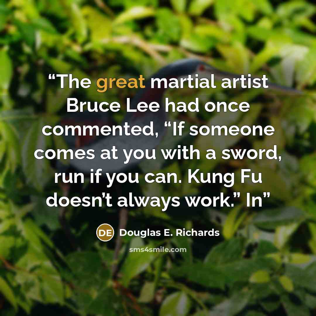 “The great martial artist Bruce Lee had once commented, “If someone comes at you with a sword, run if you can. Kung Fu doesn’t always work.” In” quote by Douglas E. Richards