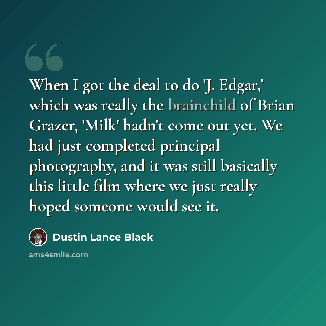 “When I got the deal to do 'J. Edgar,' which was really the brainchild of Brian Grazer, 'Milk' hadn't come out yet. We had just completed principal photography, and it was still basically this little film where we just really hoped someone would see it.” quote by Dustin Lance Black