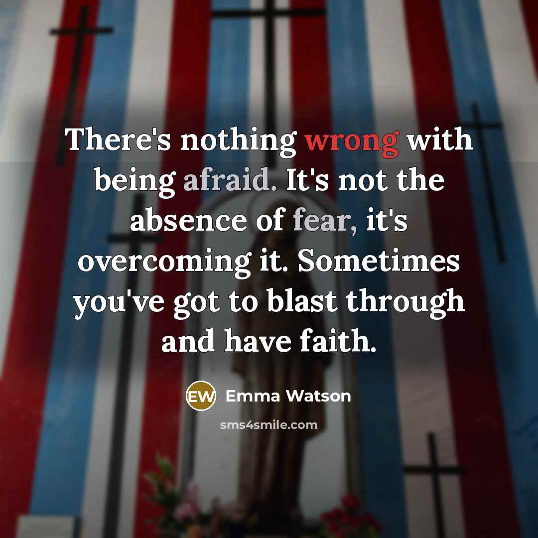 “There's nothing wrong with being afraid. It's not the absence of fear, it's overcoming it. Sometimes you've got to blast through and have faith.” quote by Emma Watson