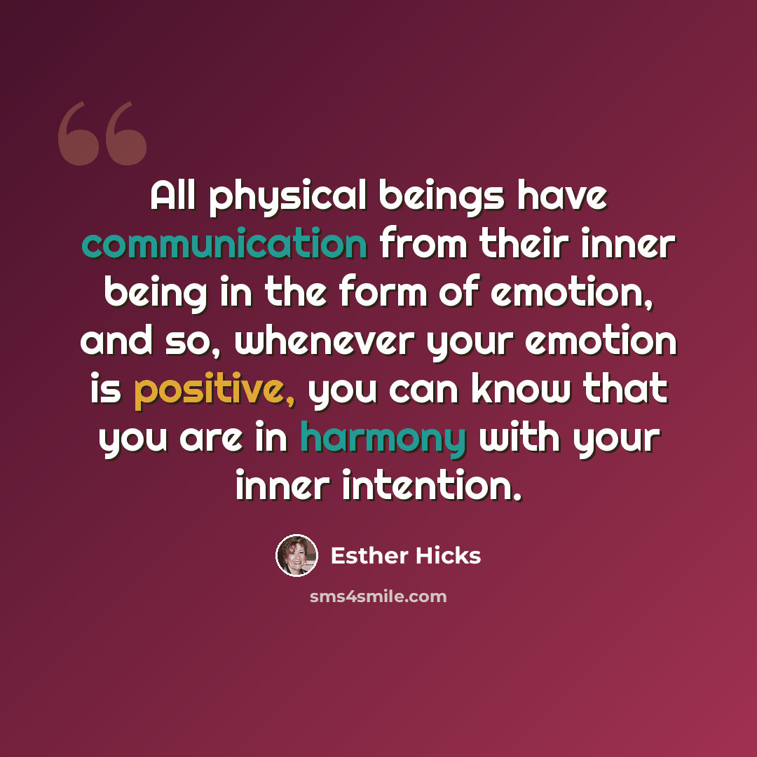 “All physical beings have communication from their inner being in the form of emotion, and so, whenever your emotion is positive, you can know that you are in harmony with your inner intention.” quote by Esther Hicks