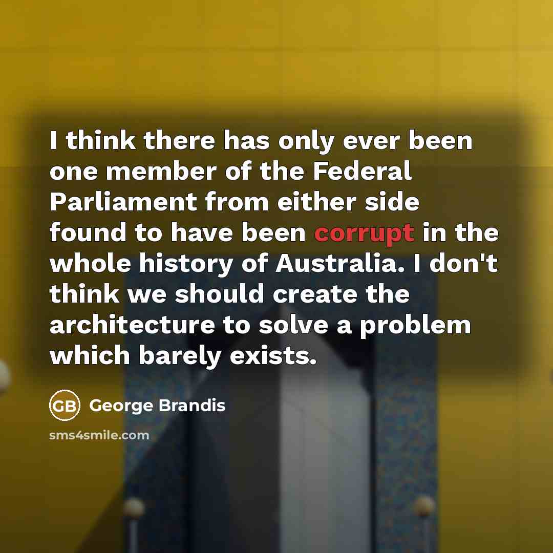 “I think there has only ever been one member of the Federal Parliament from either side found to have been corrupt in the whole history of Australia. I don't think we should create the architecture to solve a problem which barely exists.” quote by George Brandis