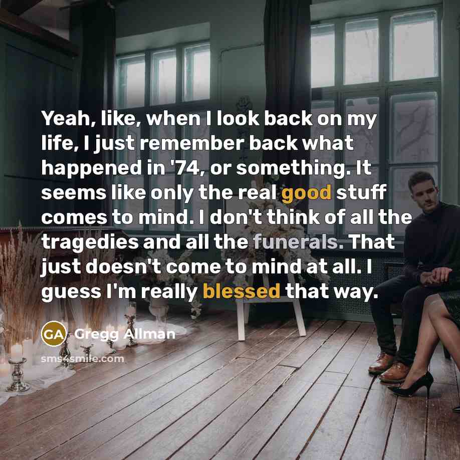 “Yeah, like, when I look back on my life, I just remember back what happened in '74, or something. It seems like only the real good stuff comes to mind. I don't think of all the tragedies and all the funerals. That just doesn't come to mind at all. I guess I'm really blessed that way.” quote by Gregg Allman