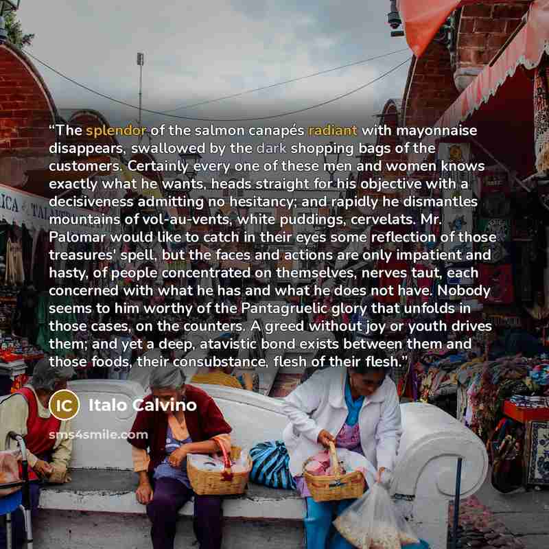 “The splendor of the salmon canapés radiant with mayonnaise disappears, swallowed by the dark shopping bags of the customers. Certainly every one of these men and women knows exactly what he wants, heads straight for his objective with a decisiveness admitting no hesitancy; and rapidly he…” quote by Italo Calvino