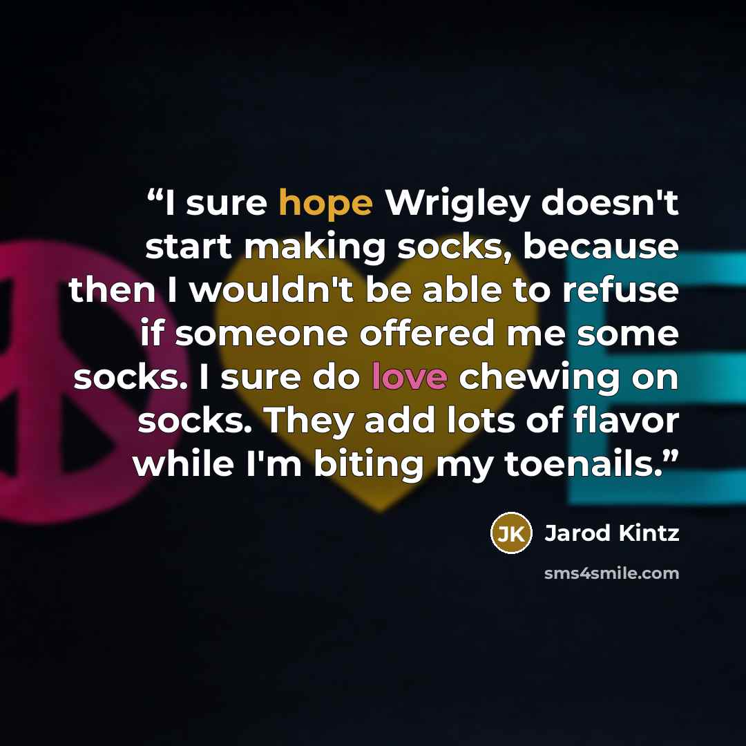 “I sure hope Wrigley doesn't start making socks, because then I wouldn't be able to refuse if someone offered me some socks. I sure do love chewing on socks. They add lots of flavor while I'm biting my toenails.” quote by Jarod Kintz