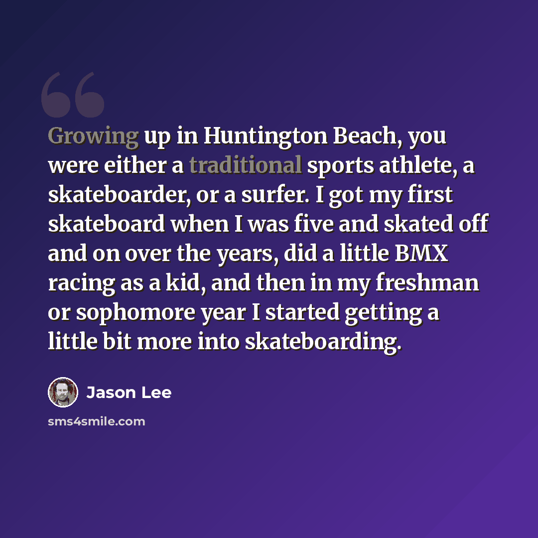 “Growing up in Huntington Beach, you were either a traditional sports athlete, a skateboarder, or a surfer. I got my first skateboard when I was five and skated off and on over the years, did a little BMX racing as a kid, and then in my freshman or sophomore year I started getting a little bit more…” quote by Jason Lee