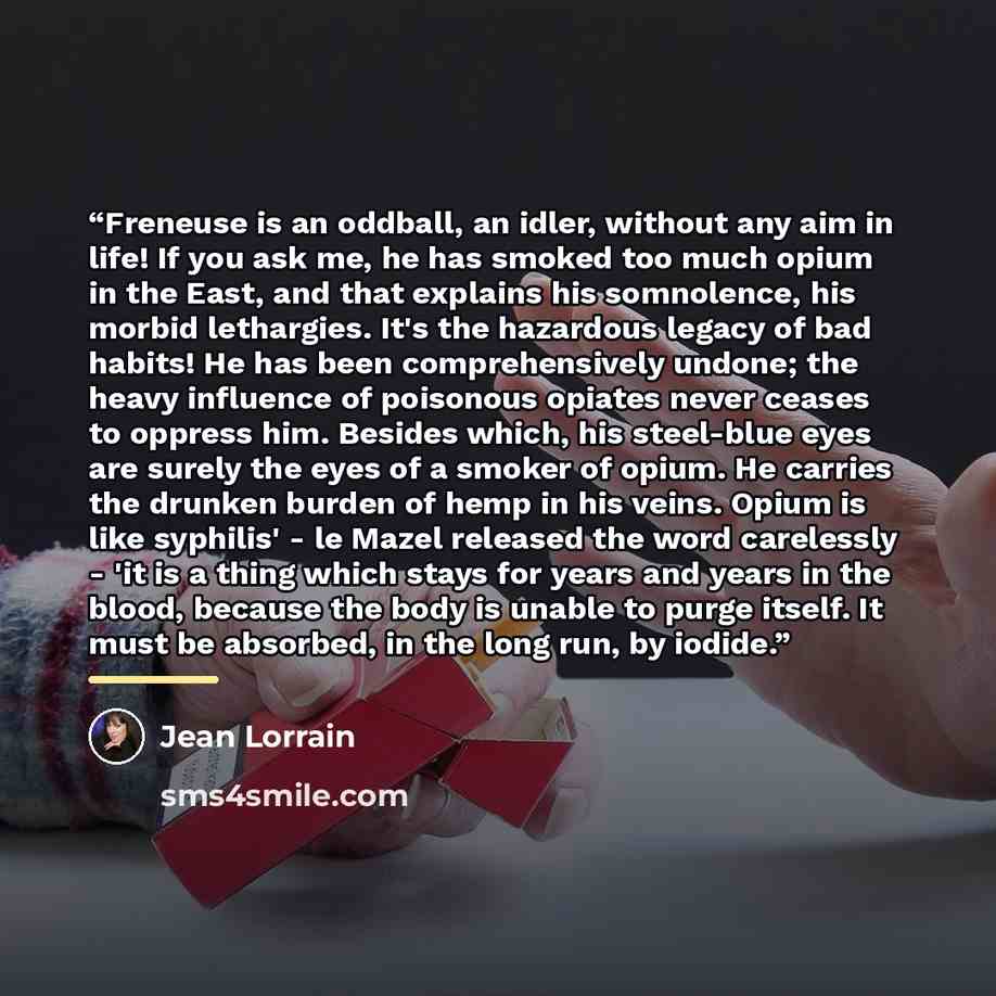 “Freneuse is an oddball, an idler, without any aim in life! If you ask me, he has smoked too much opium in the East, and that explains his somnolence, his morbid lethargies. It's the hazardous legacy of bad habits! He has been comprehensively undone; the heavy influence of poisonous opiates never…” quote by Jean Lorrain