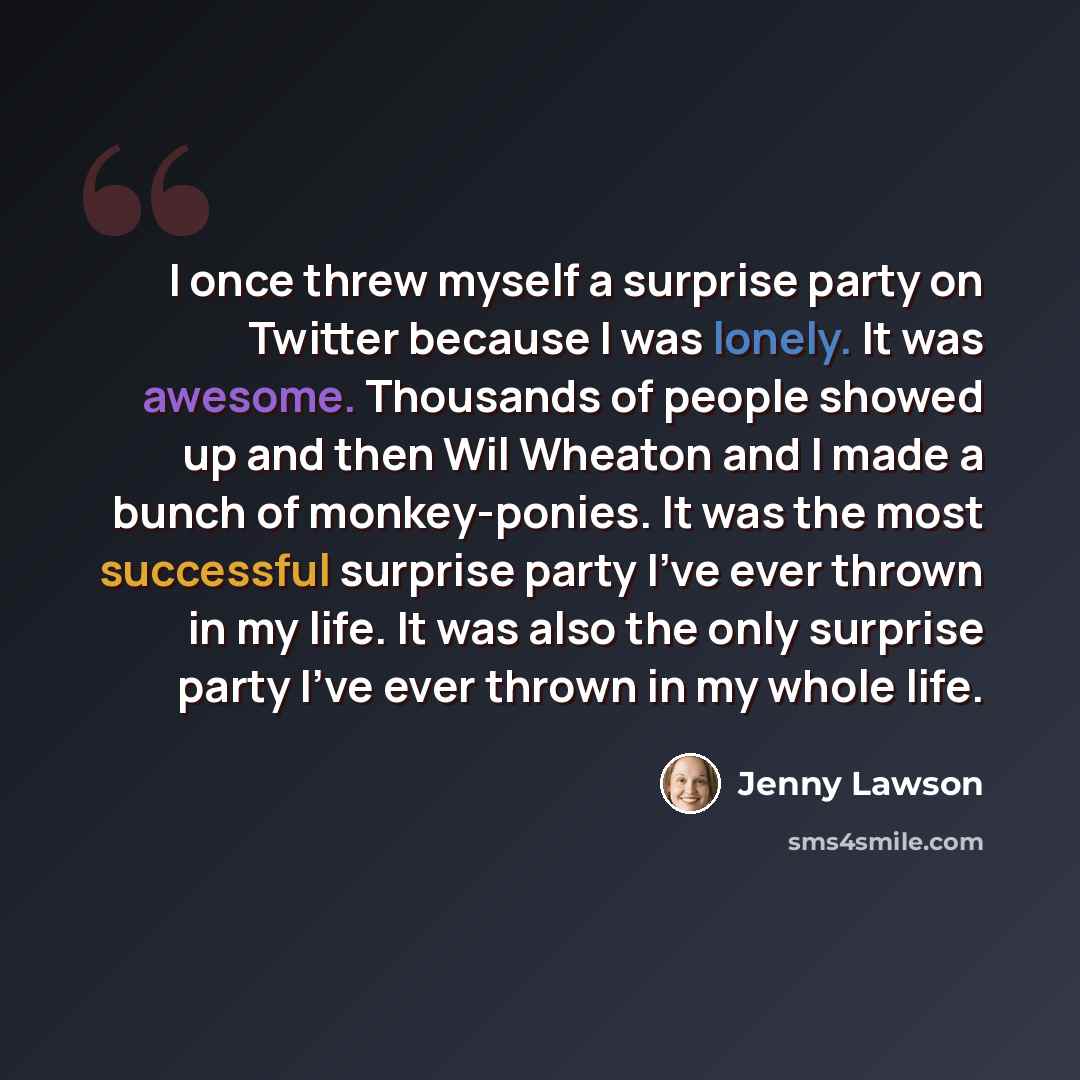 “I once threw myself a surprise party on Twitter because I was lonely. It was awesome. Thousands of people showed up and then Wil Wheaton and I made a bunch of monkey-ponies. It was the most successful surprise party I've ever thrown in my life. It was also the only surprise party I've ever thrown…” quote by Jenny Lawson