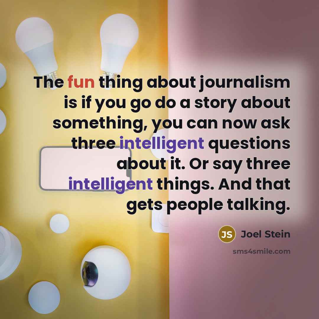 “The fun thing about journalism is if you go do a story about something, you can now ask three intelligent questions about it. Or say three intelligent things. And that gets people talking.” quote by Joel Stein