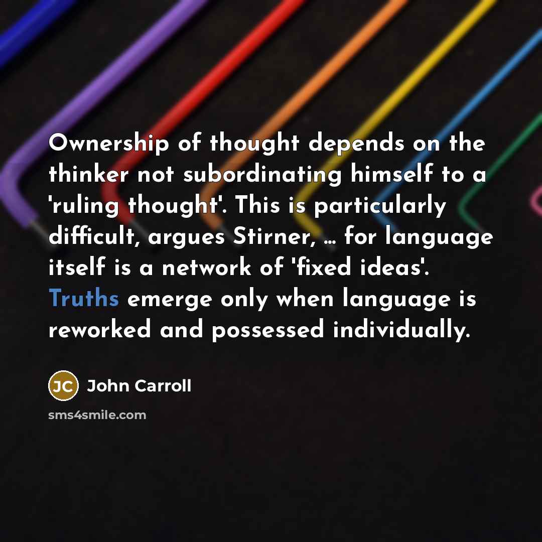 “Ownership of thought depends on the thinker not subordinating himself to a 'ruling thought'. This is particularly difficult, argues Stirner, ... for language itself is a network of 'fixed ideas'. Truths emerge only when language is reworked and possessed individually.” quote by John Carroll
