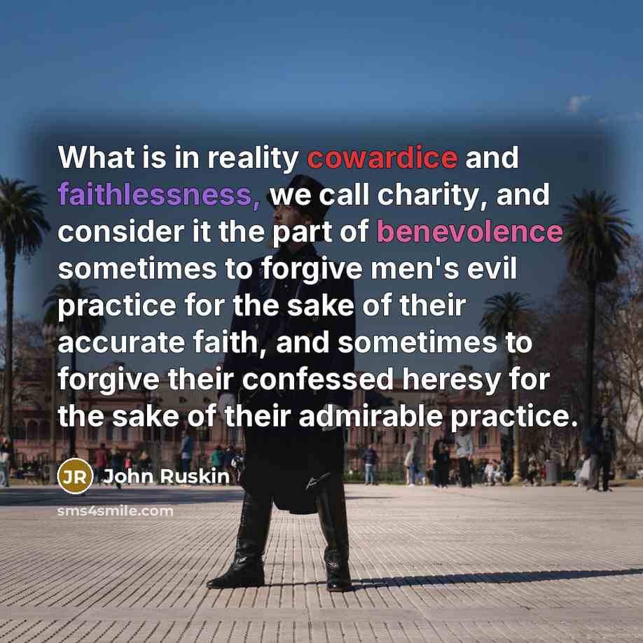“What is in reality cowardice and faithlessness, we call charity, and consider it the part of benevolence sometimes to forgive men's evil practice for the sake of their accurate faith, and sometimes to forgive their confessed heresy for the sake of their admirable practice.” quote by John Ruskin