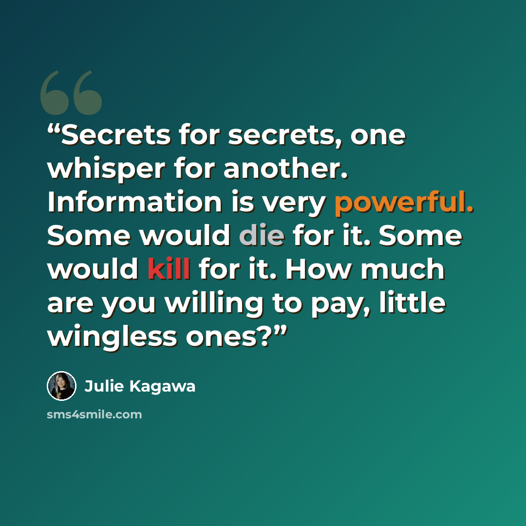 “Secrets for secrets, one whisper for another. Information is very powerful. Some would die for it. Some would kill for it. How much are you willing to pay, little wingless ones?” quote by Julie Kagawa