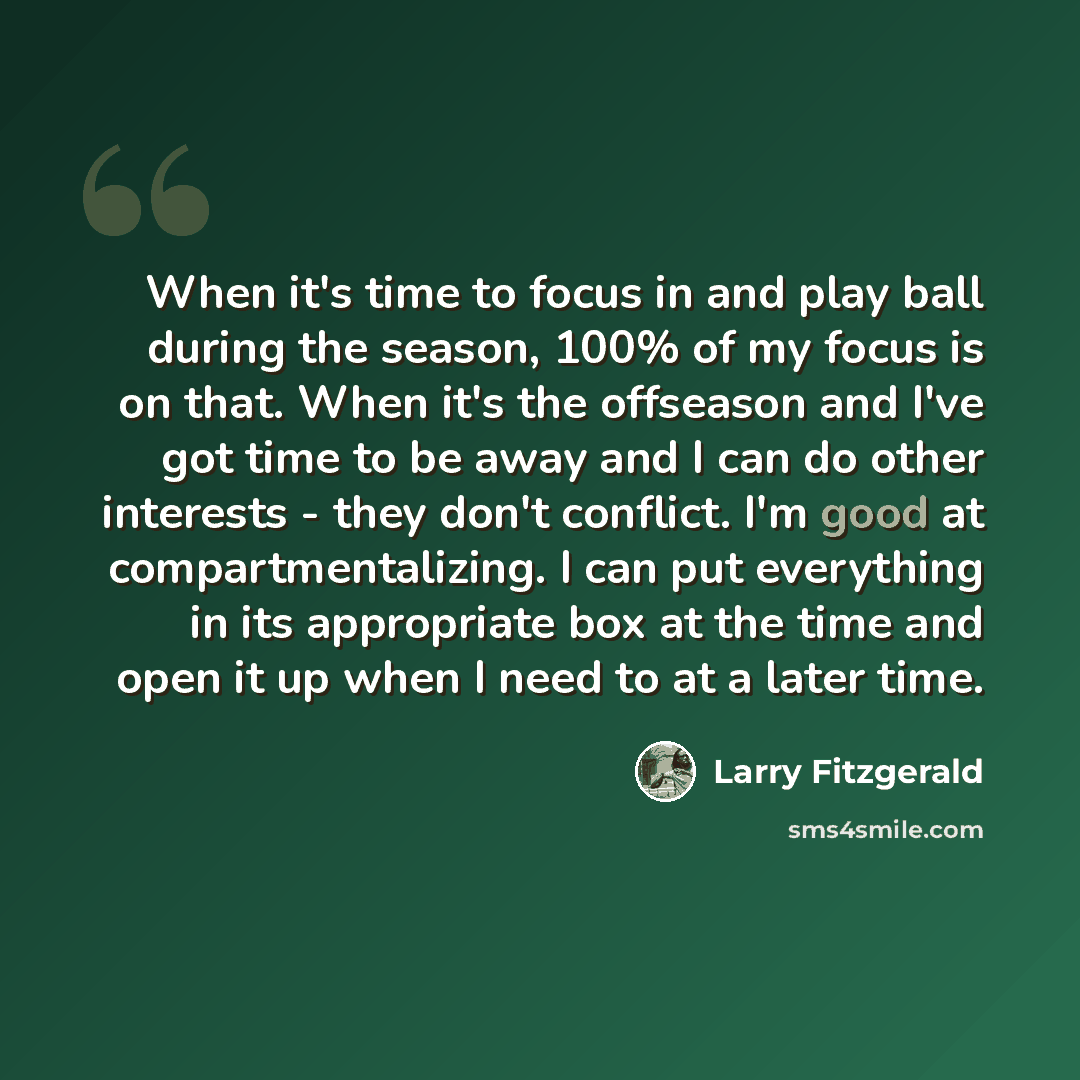 “When it's time to focus in and play ball during the season, 100% of my focus is on that. When it's the offseason and I've got time to be away and I can do other interests - they don't conflict. I'm good at compartmentalizing. I can put everything in its appropriate box at the time and open it up…” quote by Larry Fitzgerald