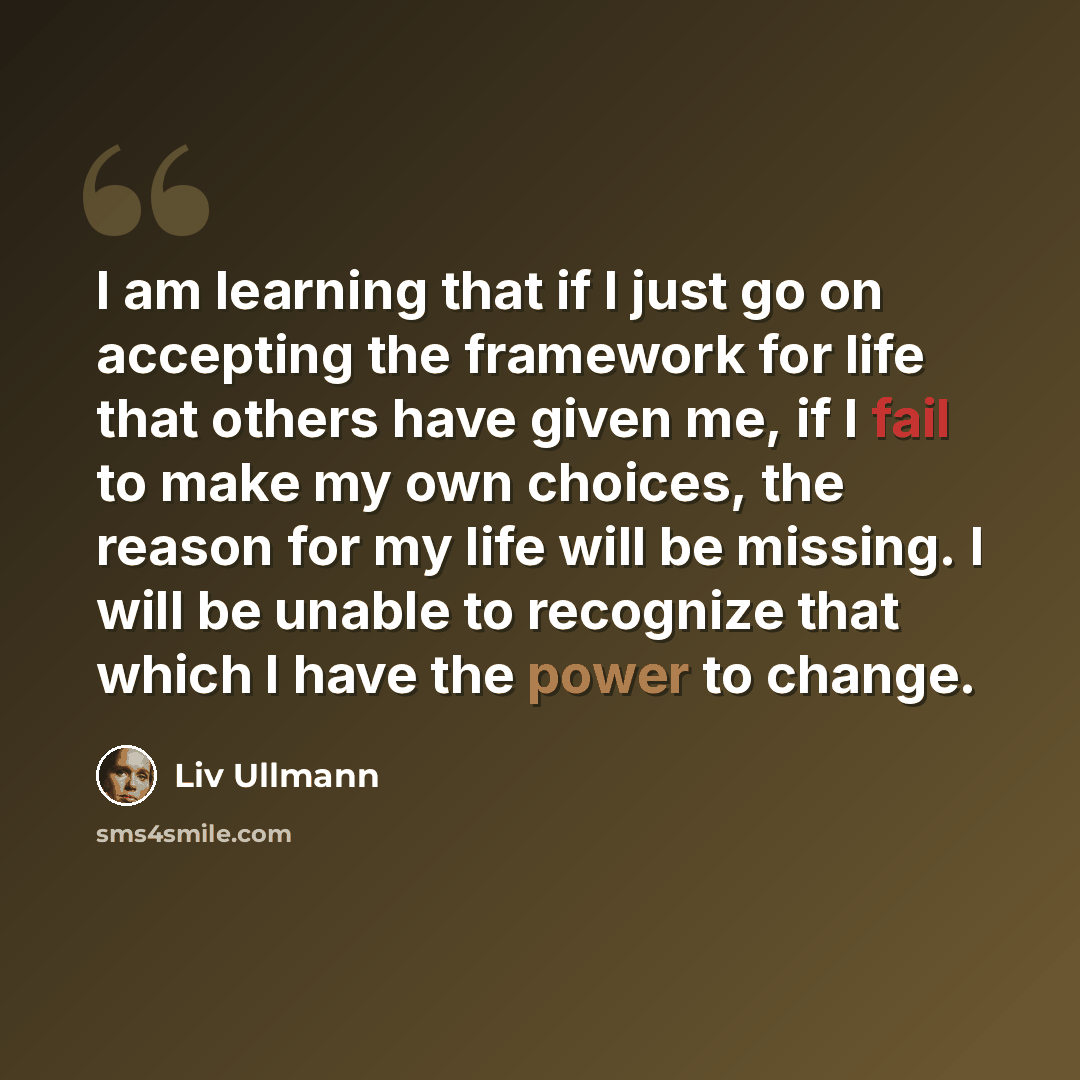“I am learning that if I just go on accepting the framework for life that others have given me, if I fail to make my own choices, the reason for my life will be missing. I will be unable to recognize that which I have the power to change.” quote by Liv Ullmann
