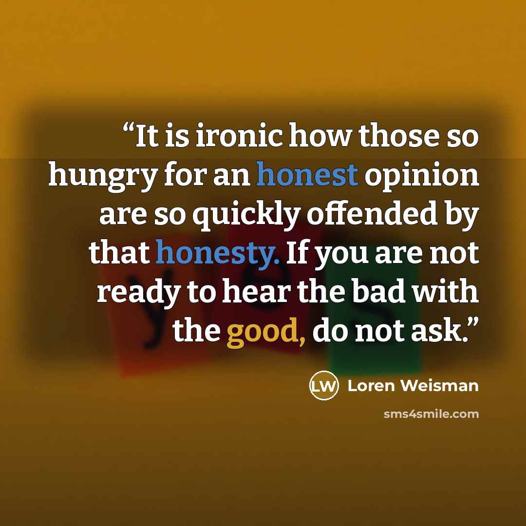 “It is ironic how those so hungry for an honest opinion are so quickly offended by that honesty. If you are not ready to hear the bad with the good, do not ask.” quote by Loren Weisman