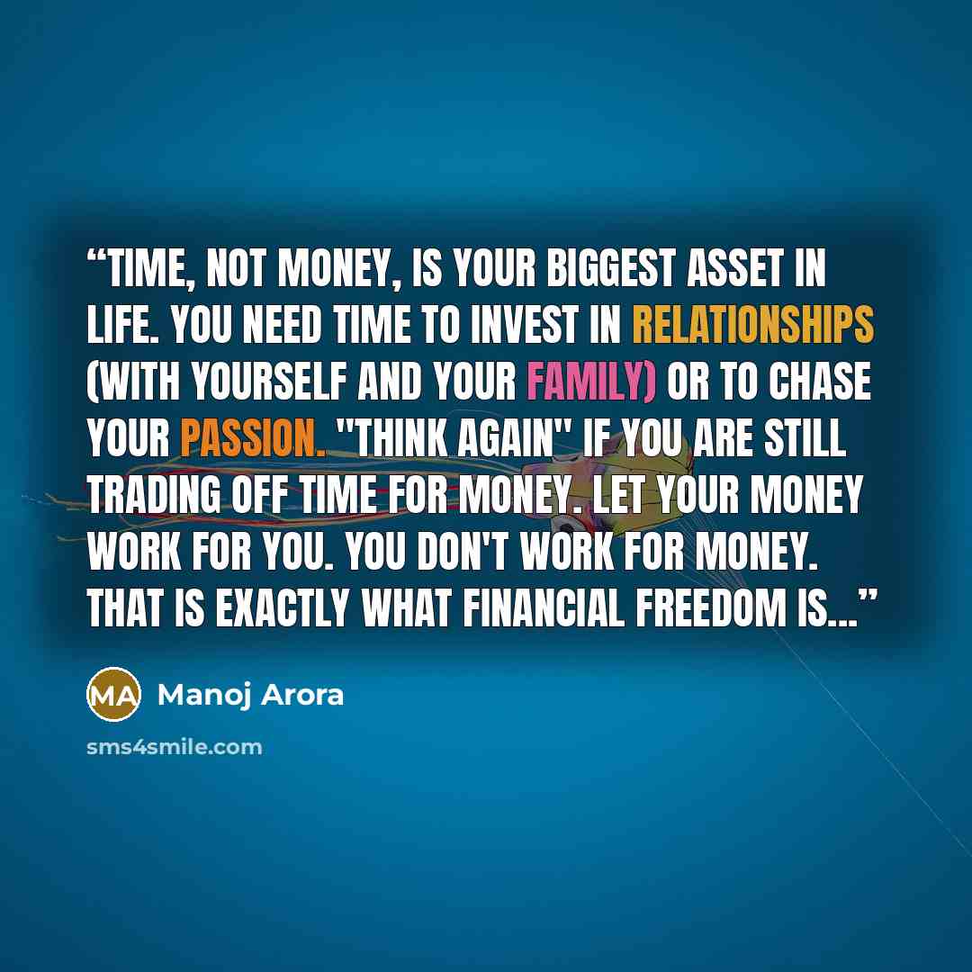 “Time, not money, is your biggest asset in life. You need time to invest in relationships (with yourself and your family) or to chase your passion. "Think again" if you are still trading off time for money. Let your money work for you. You don't work for money. That is exactly what Financial…” quote by Manoj Arora