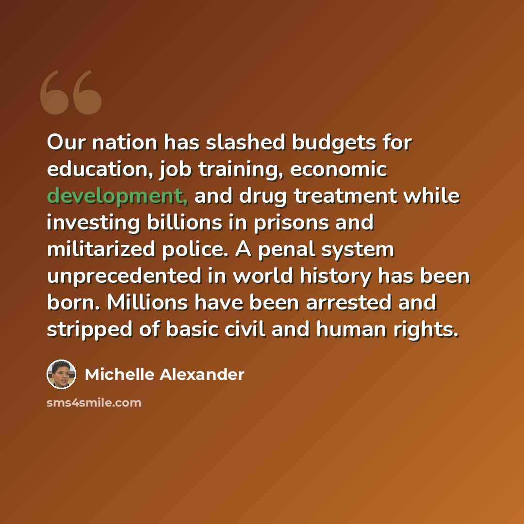 “Our nation has slashed budgets for education, job training, economic development, and drug treatment while investing billions in prisons and militarized police. A penal system unprecedented in world history has been born. Millions have been arrested and stripped of basic civil and human rights.” quote by Michelle Alexander
