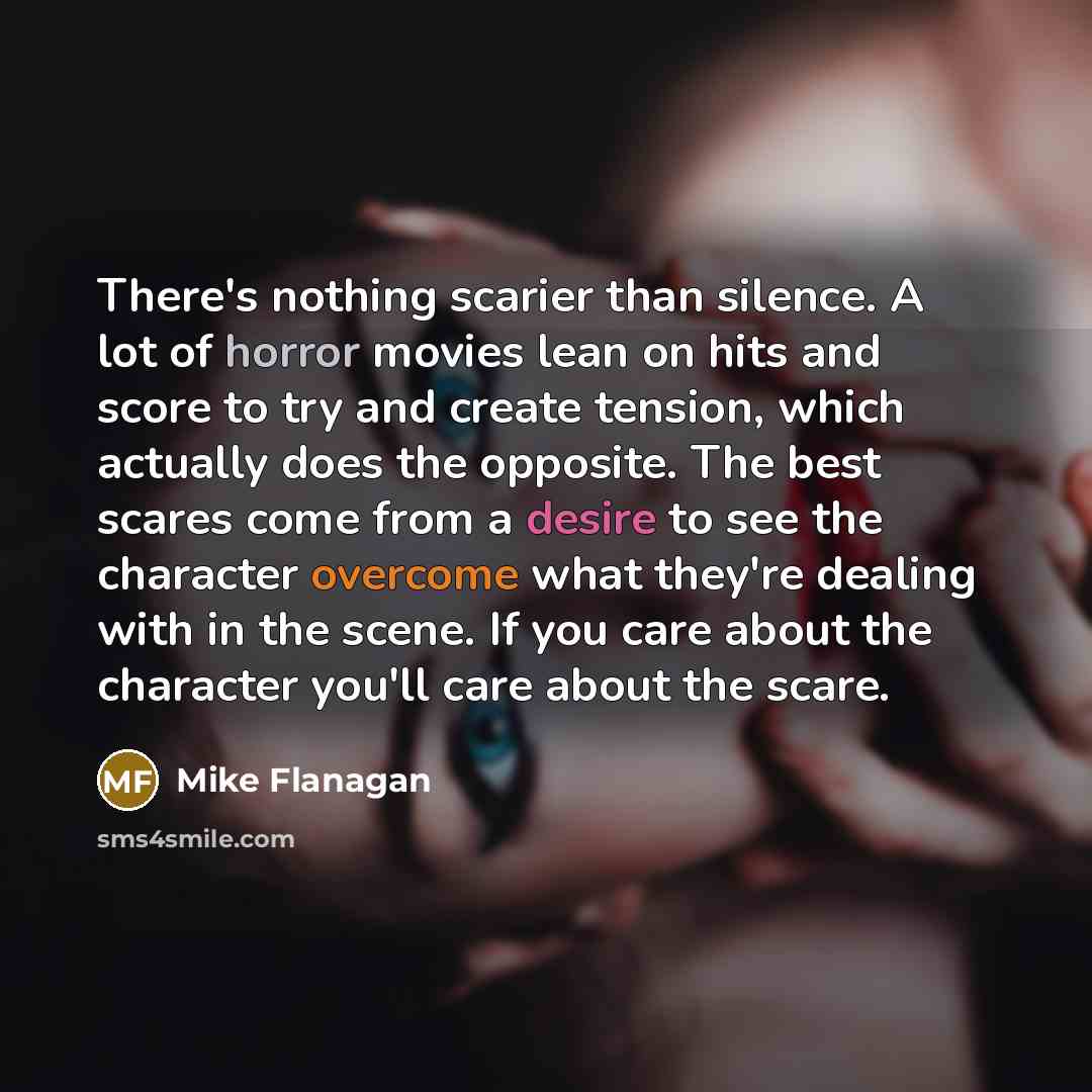 “There's nothing scarier than silence. A lot of horror movies lean on hits and score to try and create tension, which actually does the opposite. The best scares come from a desire to see the character overcome what they're dealing with in the scene. If you care about the character you'll care…” quote by Mike Flanagan