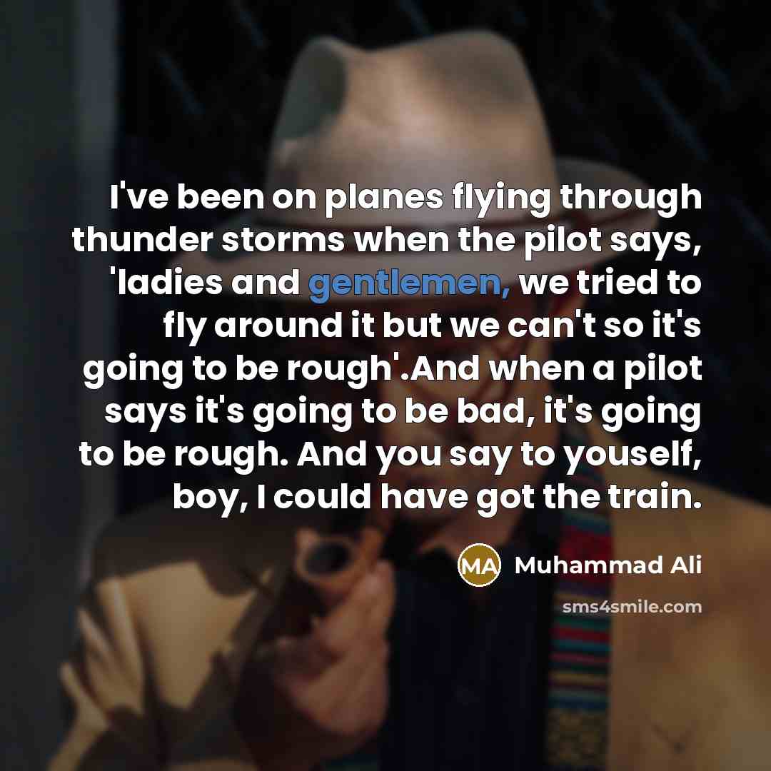 “I've been on planes flying through thunder storms when the pilot says, 'ladies and gentlemen, we tried to fly around it but we can't so it's going to be rough'.And when a pilot says it's going to be bad, it's going to be rough. And you say to youself, boy, I could have got the train.” quote by Muhammad Ali