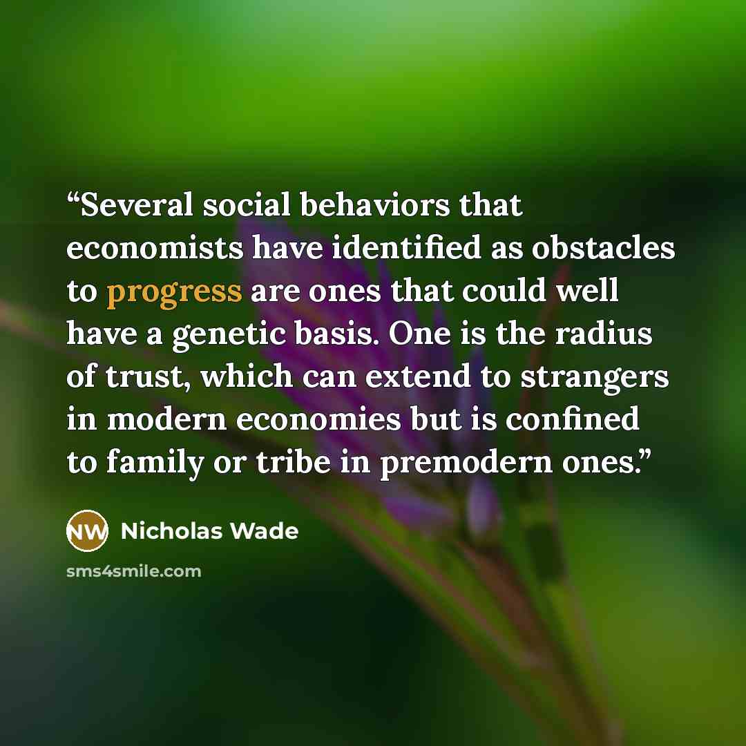 “Several social behaviors that economists have identified as obstacles to progress are ones that could well have a genetic basis. One is the radius of trust, which can extend to strangers in modern economies but is confined to family or tribe in premodern ones.” quote by Nicholas Wade