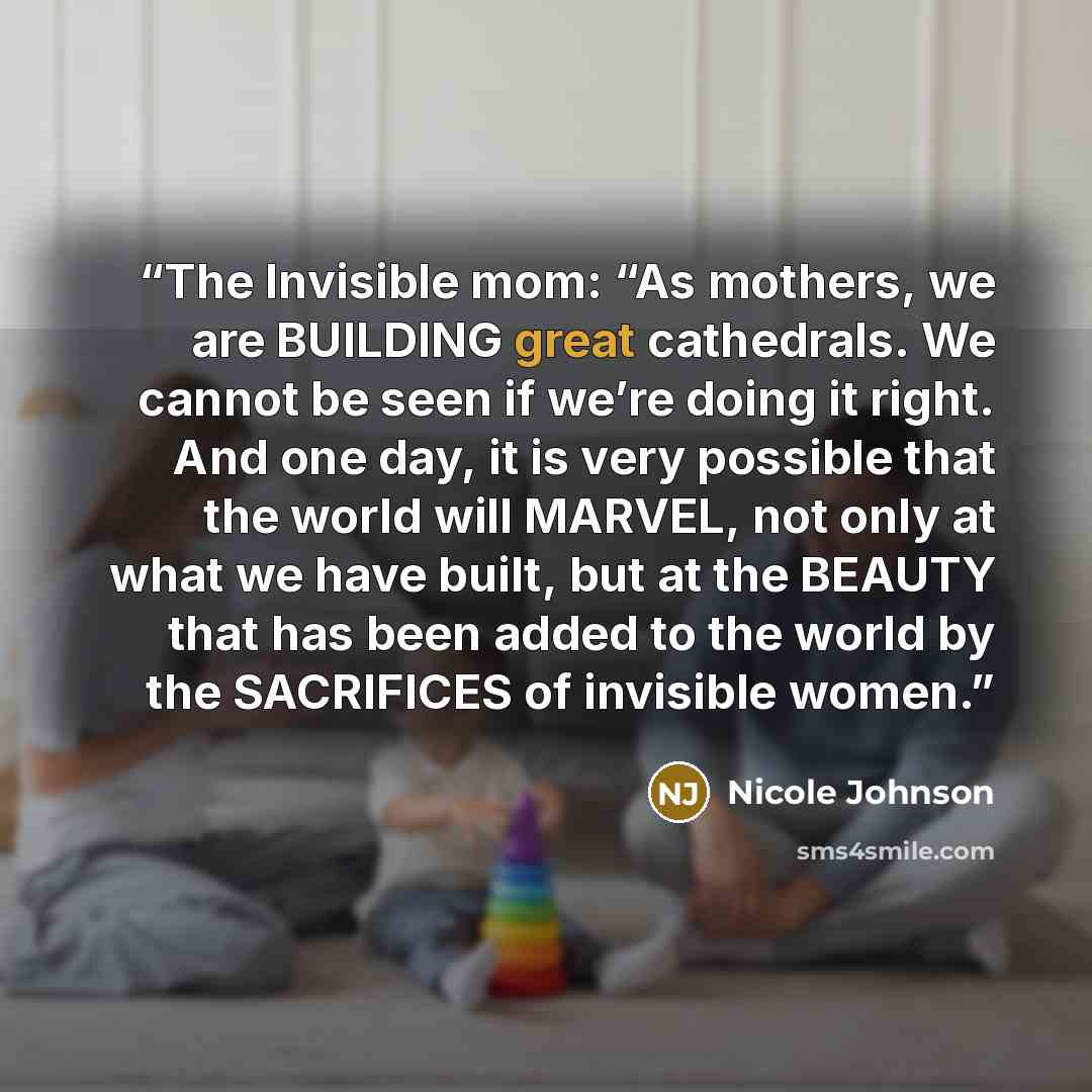 “The Invisible mom: “As mothers, we are BUILDING great cathedrals. We cannot be seen if we’re doing it right. And one day, it is very possible that the world will MARVEL, not only at what we have built, but at the BEAUTY that has been added to the world by the SACRIFICES of invisible women.” quote by Nicole Johnson