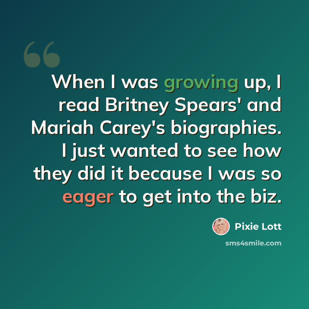 “When I was growing up, I read Britney Spears' and Mariah Carey's biographies. I just wanted to see how they did it because I was so eager to get into the biz.” quote by Pixie Lott