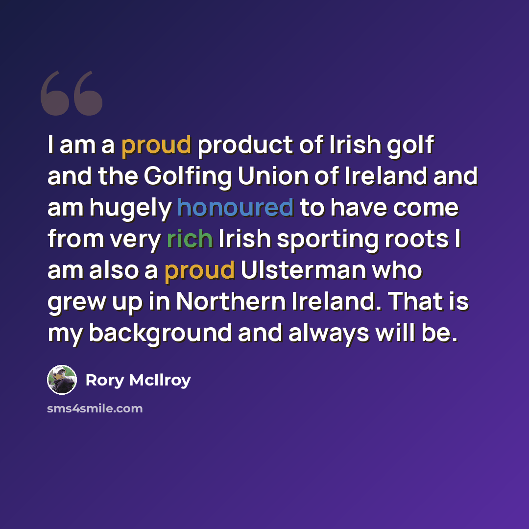 “I am a proud product of Irish golf and the Golfing Union of Ireland and am hugely honoured to have come from very rich Irish sporting roots I am also a proud Ulsterman who grew up in Northern Ireland. That is my background and always will be.” quote by Rory McIlroy