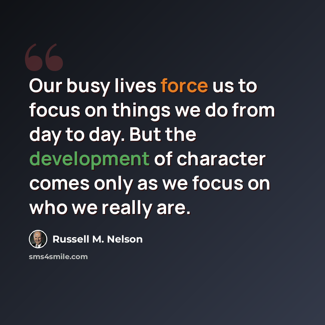 “Our busy lives force us to focus on things we do from day to day. But the development of character comes only as we focus on who we really are.” quote by Russell M. Nelson