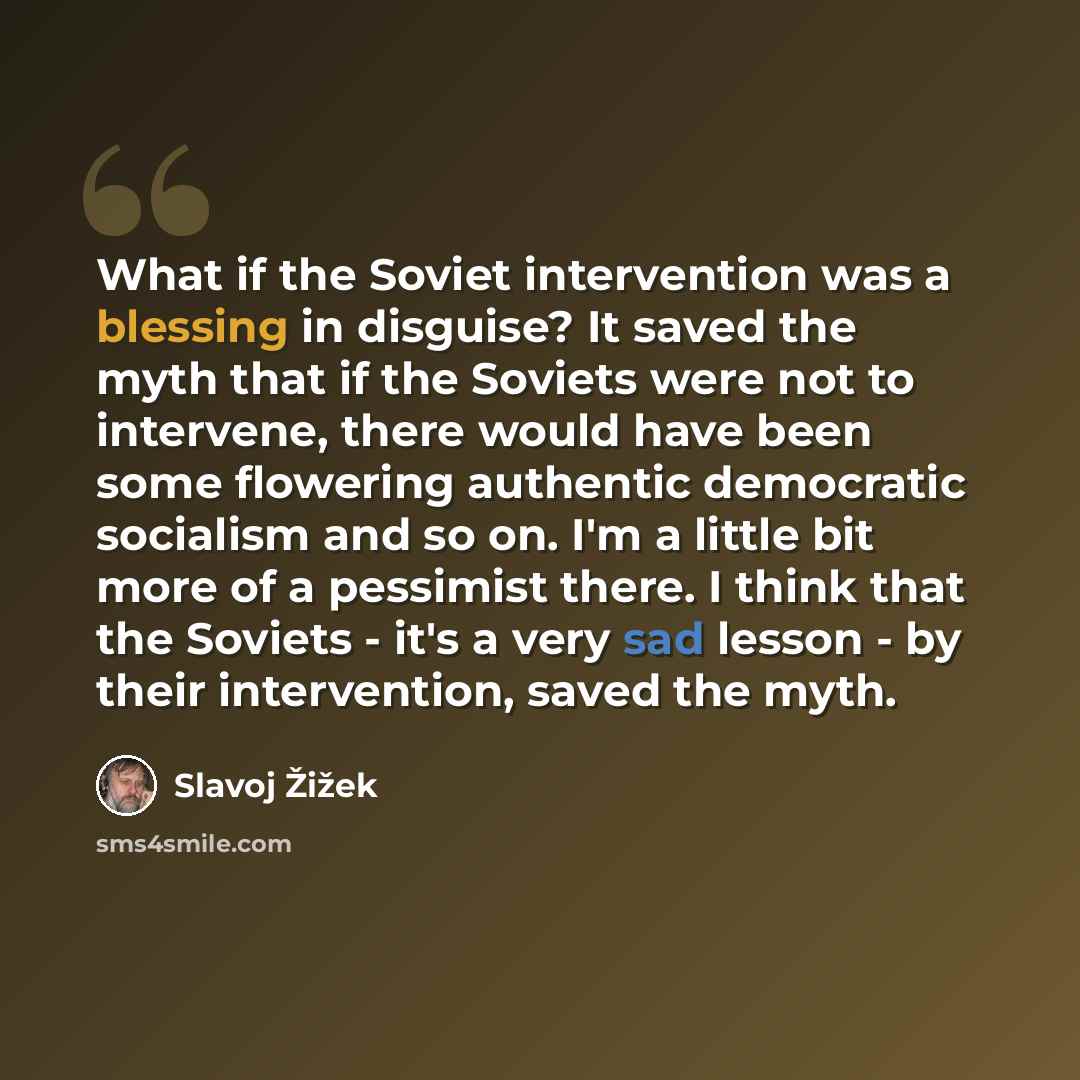 “What if the Soviet intervention was a blessing in disguise? It saved the myth that if the Soviets were not to intervene, there would have been some flowering authentic democratic socialism and so on. I'm a little bit more of a pessimist there. I think that the Soviets - it's a very sad lesson - by…” quote by Slavoj Zizek