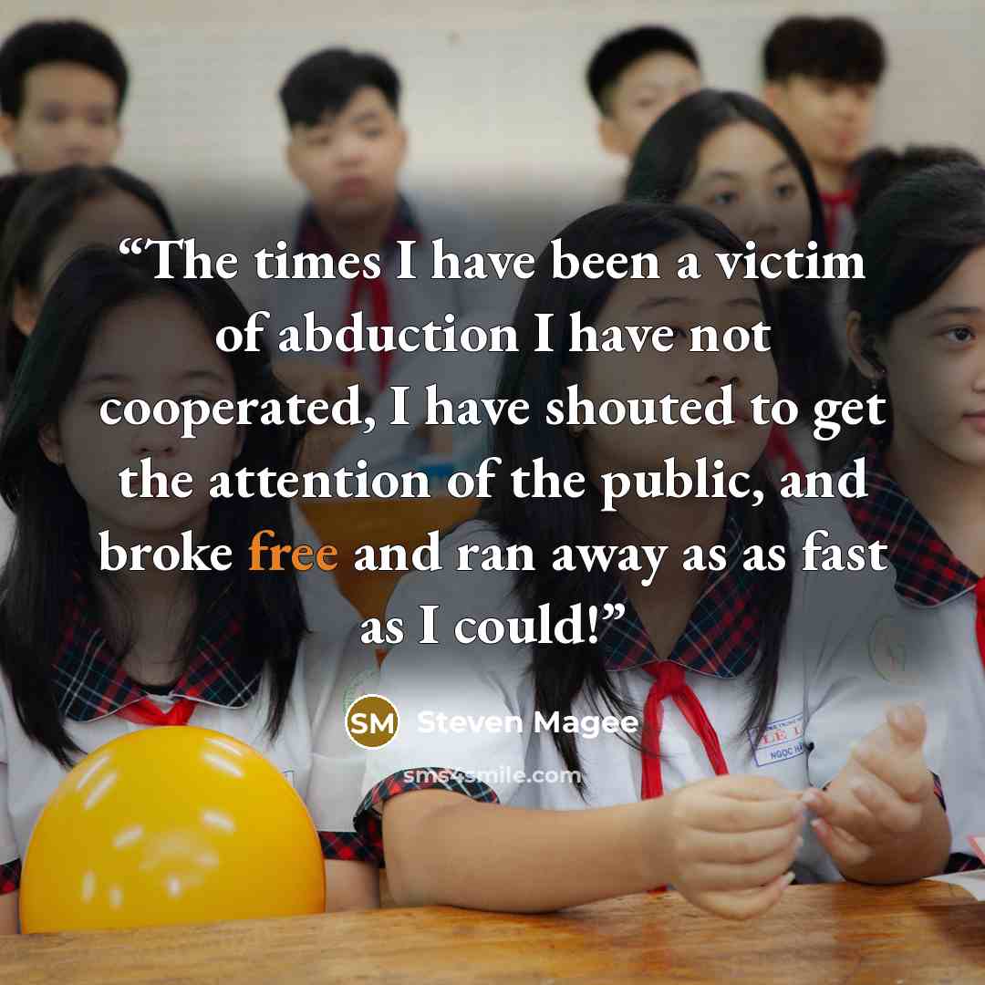 “The times I have been a victim of abduction I have not cooperated, I have shouted to get the attention of the public, and broke free and ran away as as fast as I could!” quote by Steven Magee