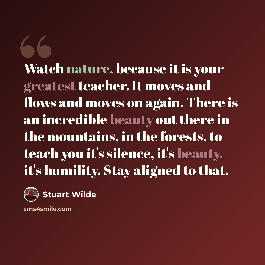 “Watch nature, because it is your greatest teacher. It moves and flows and moves on again. There is an incredible beauty out there in the mountains, in the forests, to teach you it's silence, it's beauty, it's humility. Stay aligned to that.” quote by Stuart Wilde