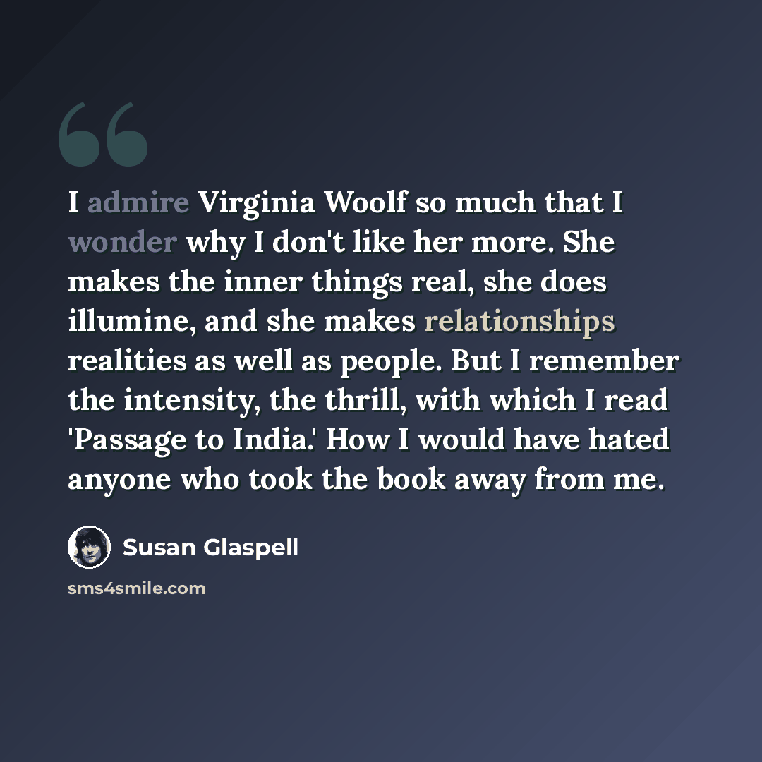 “I admire Virginia Woolf so much that I wonder why I don't like her more. She makes the inner things real, she does illumine, and she makes relationships realities as well as people. But I remember the intensity, the thrill, with which I read 'Passage to India.' How I would have hated anyone who…” quote by Susan Glaspell
