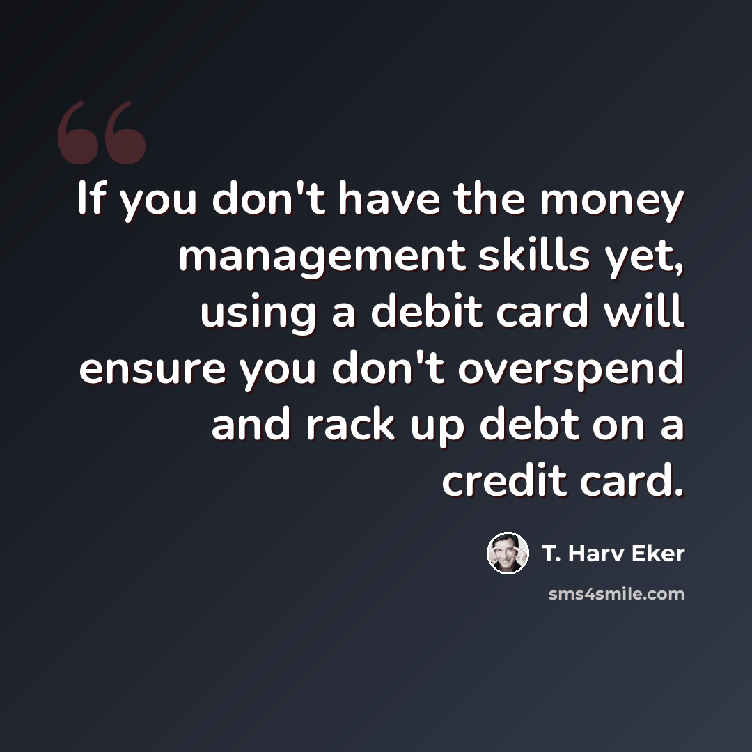 “If you don't have the money management skills yet, using a debit card will ensure you don't overspend and rack up debt on a credit card.” quote by T. Harv Eker