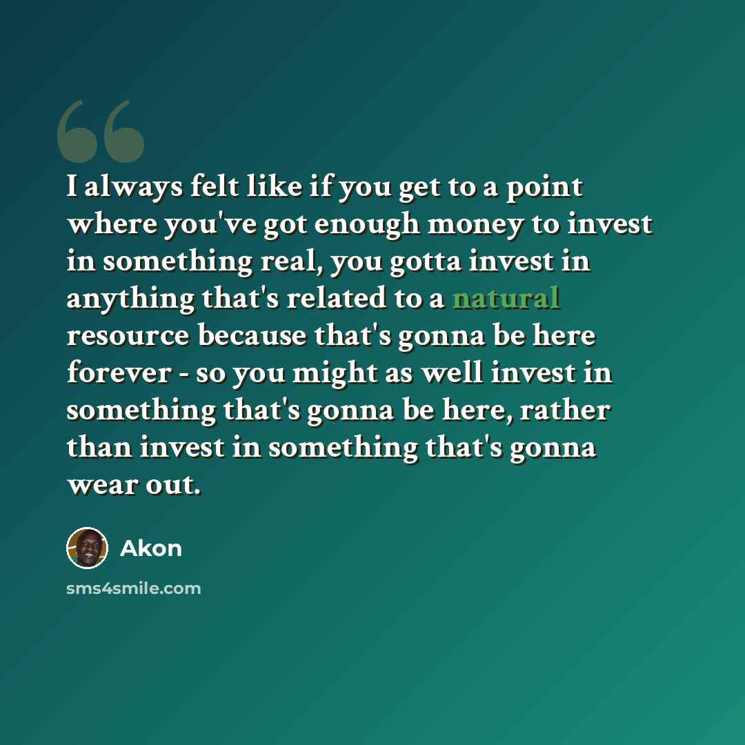 “I always felt like if you get to a point where you've got enough money to invest in something real, you gotta invest in anything that's related to a natural resource because that's gonna be here forever - so you might as well invest in something that's gonna be here, rather than invest in…” quote by Akon
