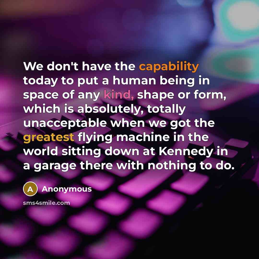 “We don't have the capability today to put a human being in space of any kind, shape or form, which is absolutely, totally unacceptable when we got the greatest flying machine in the world sitting down at Kennedy in a garage there with nothing to do.” quote by Anonymous