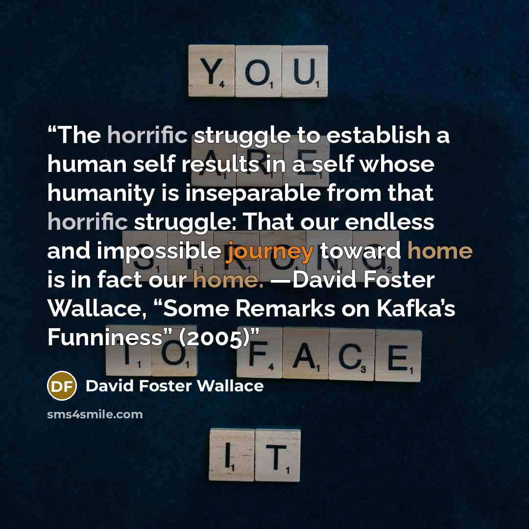 “The horrific struggle to establish a human self results in a self whose humanity is inseparable from that horrific struggle: That our endless and impossible journey toward home is in fact our home. —David Foster Wallace, “Some Remarks on Kafka’s Funniness” (2005)” quote by David Foster Wallace