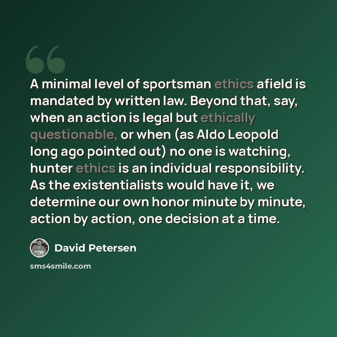 “A minimal level of sportsman ethics afield is mandated by written law. Beyond that, say, when an action is legal but ethically questionable, or when (as Aldo Leopold long ago pointed out) no one is watching, hunter ethics is an individual responsibility. As the existentialists would have it, we…” quote by David Petersen